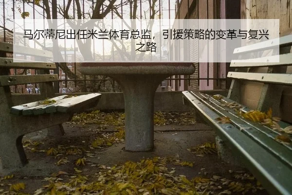 马尔蒂尼出任米兰体育总监，引援策略的变革与复兴之路