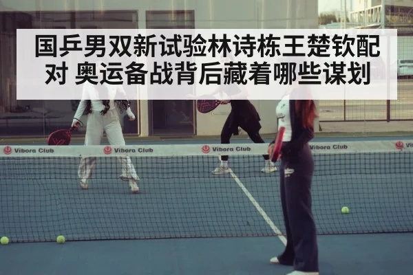 国乒男双新试验林诗栋王楚钦配对 奥运备战背后藏着哪些谋划